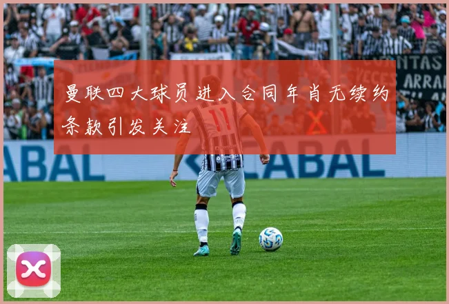 曼联四大球员进入合同年肖无续约条款引发关注