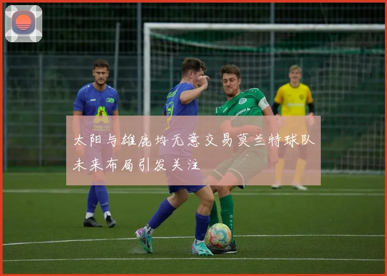 太阳与雄鹿均无意交易莫兰特球队未来布局引发关注