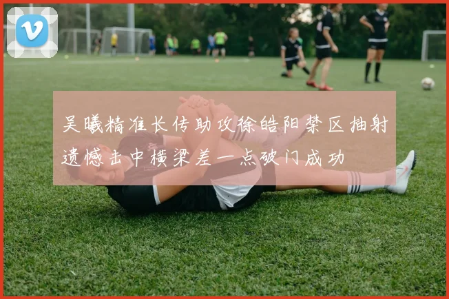 吴曦精准长传助攻徐皓阳禁区抽射遗憾击中横梁差一点破门成功