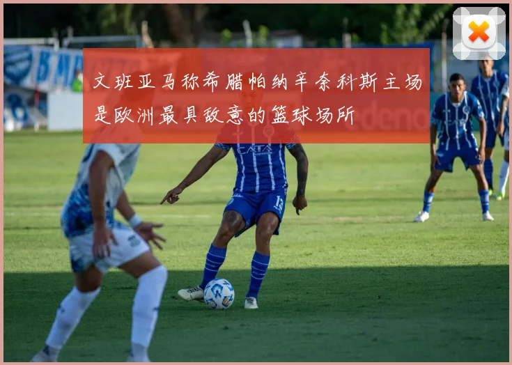 文班亚马称希腊帕纳辛奈科斯主场是欧洲最具敌意的篮球场所