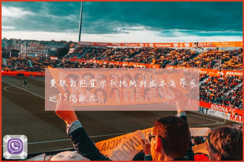 曼联打包霍尔和托纳利成本高昂或达15亿欧元