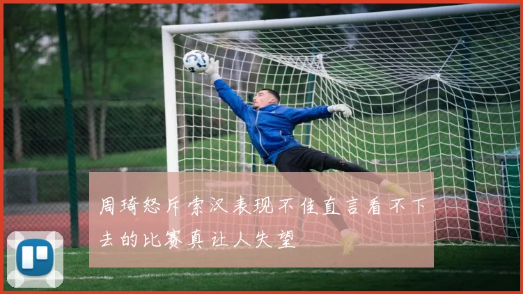 周琦怒斥索汉表现不佳直言看不下去的比赛真让人失望
