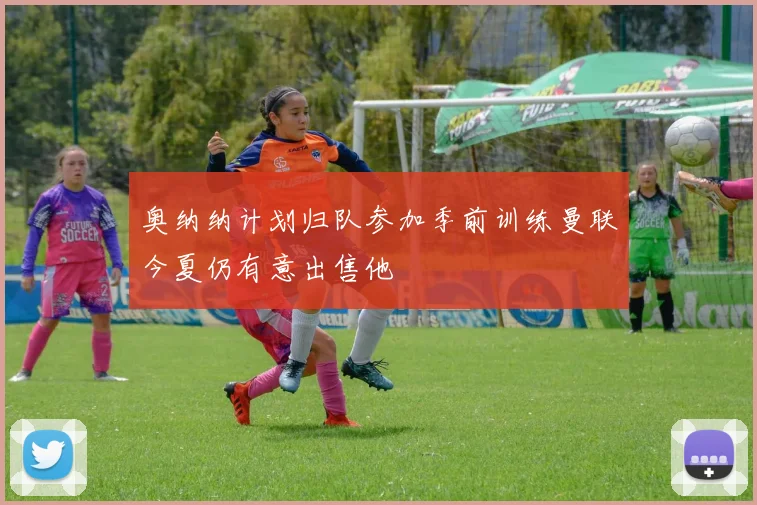 奥纳纳计划归队参加季前训练曼联今夏仍有意出售他