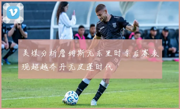 美媒分析詹姆斯无东里时季后赛表现超越乔丹无皮蓬时代