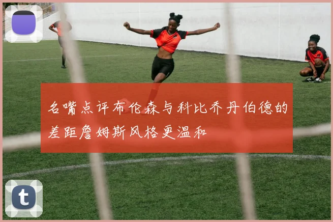 名嘴点评布伦森与科比乔丹伯德的差距詹姆斯风格更温和