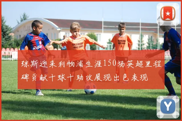 琼斯迎来利物浦生涯150场英超里程碑贡献十球十助攻展现出色表现