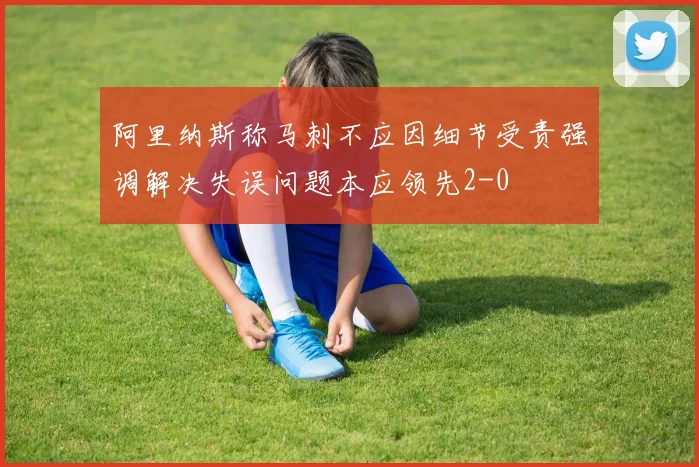 阿里纳斯称马刺不应因细节受责强调解决失误问题本应领先2-0