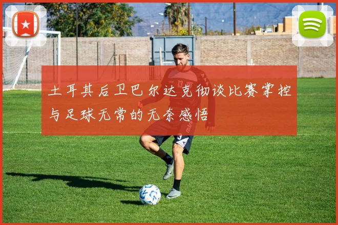 土耳其后卫巴尔达克彻谈比赛掌控与足球无常的无奈感悟
