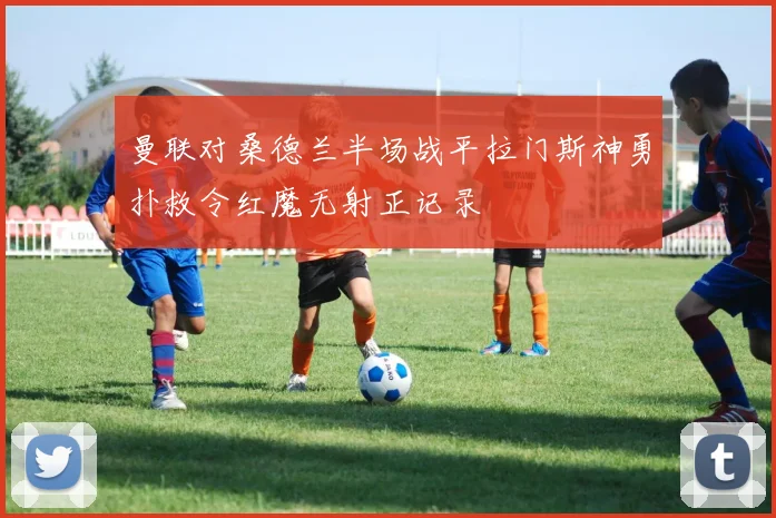 曼联对桑德兰半场战平拉门斯神勇扑救令红魔无射正记录
