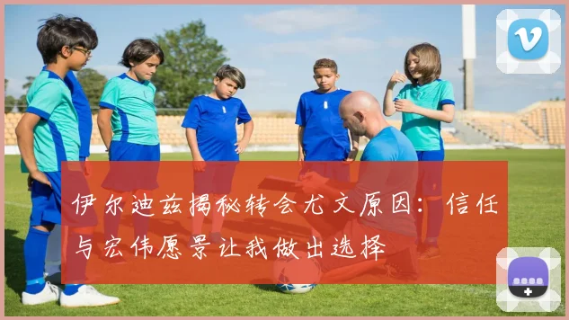 伊尔迪兹揭秘转会尤文原因：信任与宏伟愿景让我做出选择