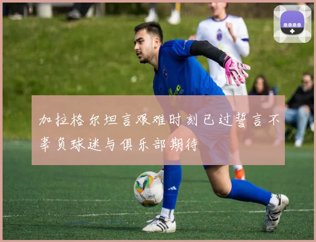 加拉格尔坦言艰难时刻已过誓言不辜负球迷与俱乐部期待