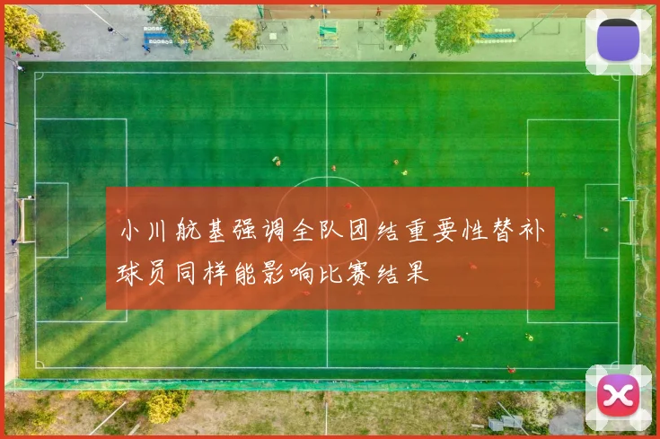 小川航基强调全队团结重要性替补球员同样能影响比赛结果