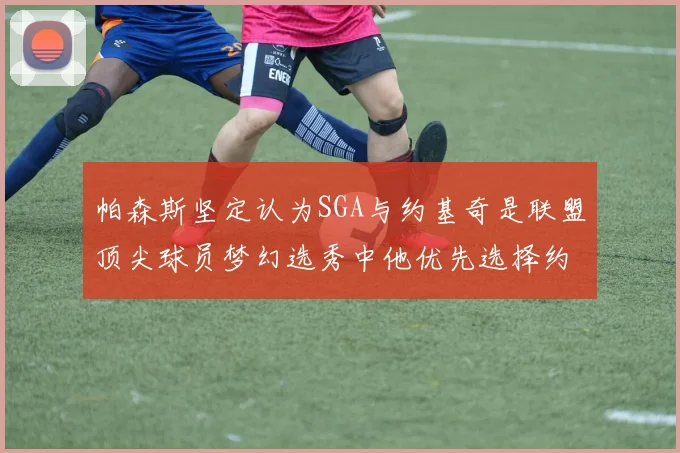帕森斯坚定认为SGA与约基奇是联盟顶尖球员梦幻选秀中他优先选择约基奇