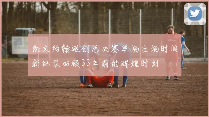 凯文约翰逊创总决赛单场出场时间新纪录回顾33年前的辉煌时刻