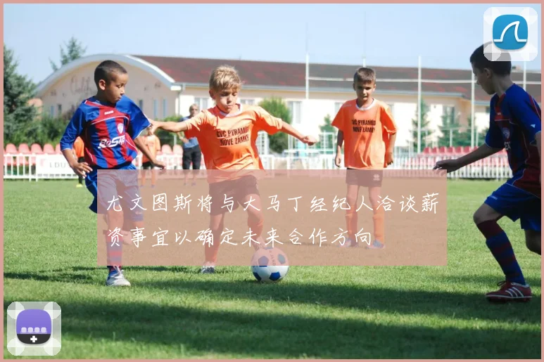 尤文图斯将与大马丁经纪人洽谈薪资事宜以确定未来合作方向