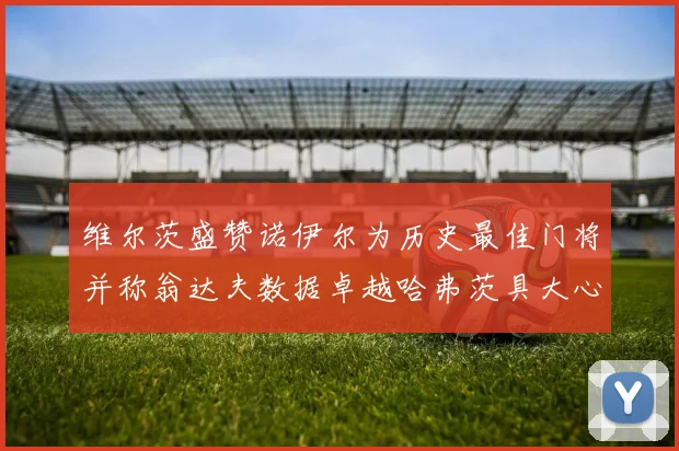 维尔茨盛赞诺伊尔为历史最佳门将并称翁达夫数据卓越哈弗茨具大心脏