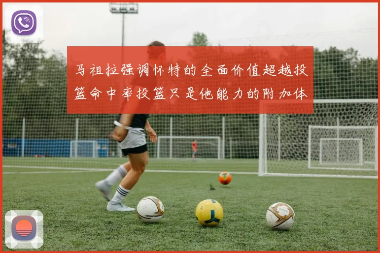 马祖拉强调怀特的全面价值超越投篮命中率投篮只是他能力的附加体现