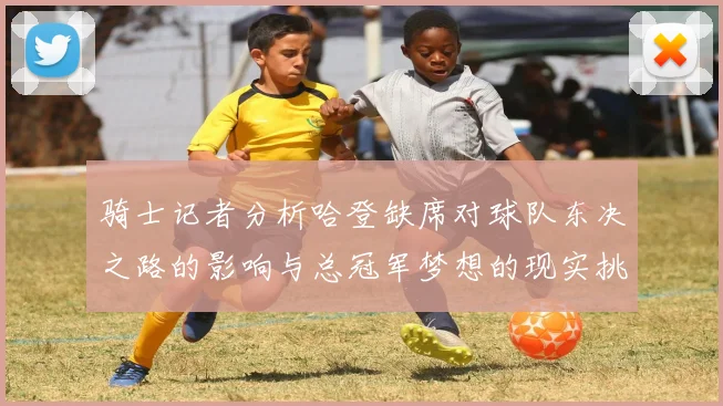 骑士记者分析哈登缺席对球队东决之路的影响与总冠军梦想的现实挑战