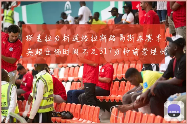 斯基拉分析道格拉斯路易斯本赛季英超出场时间不足317分钟前景堪忧