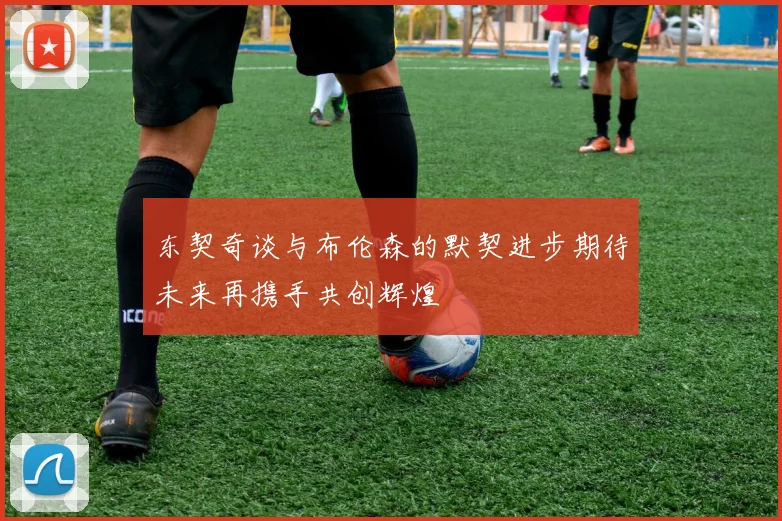 东契奇谈与布伦森的默契进步期待未来再携手共创辉煌