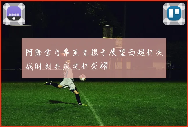 阿隆索与弗里克携手展望西超杯决战时刻共庆奖杯荣耀
