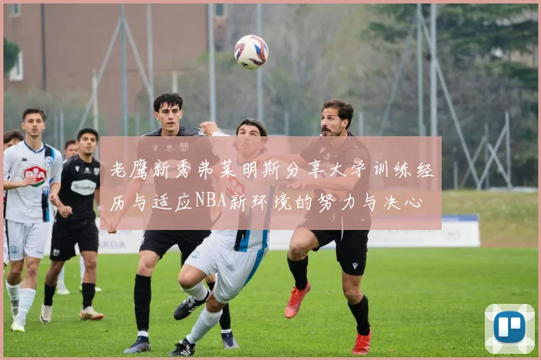 老鹰新秀弗莱明斯分享大学训练经历与适应NBA新环境的努力与决心
